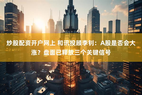 炒股配资开户网上 和讯投顾李钊：A股是否会大涨？盘面已释放三个关键信号