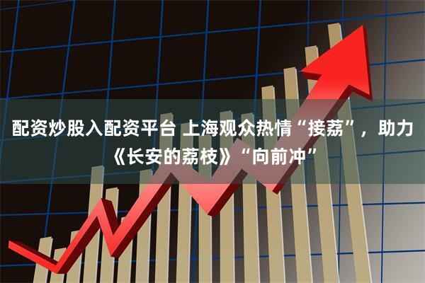 配资炒股入配资平台 上海观众热情“接荔”，助力《长安的荔枝》“向前冲”