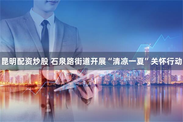 昆明配资炒股 石泉路街道开展“清凉一夏”关怀行动