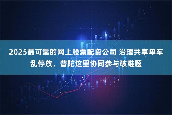 2025最可靠的网上股票配资公司 治理共享单车乱停放，普陀这里协同参与破难题