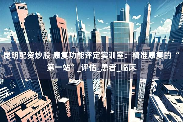昆明配资炒股 康复功能评定实训室：精准康复的 “第一站”_评估_患者_临床