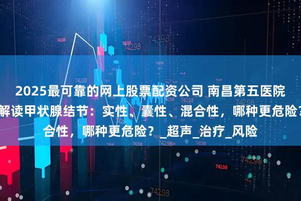 2025最可靠的网上股票配资公司 南昌第五医院甲状腺科江辉主任解读甲状腺结节：实性、囊性、混合性，哪种更危险？_超声_治疗_风险