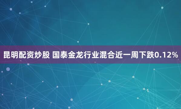 昆明配资炒股 国泰金龙行业混合近一周下跌0.12%