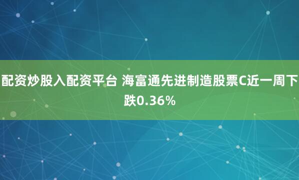 配资炒股入配资平台 海富通先进制造股票C近一周下跌0.36%