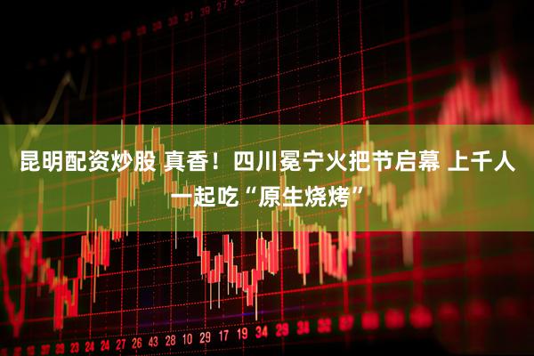 昆明配资炒股 真香！四川冕宁火把节启幕 上千人一起吃“原生烧烤”