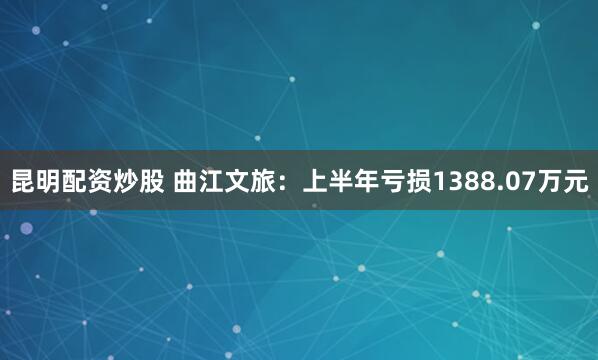 昆明配资炒股 曲江文旅：上半年亏损1388.07万元