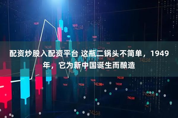 配资炒股入配资平台 这瓶二锅头不简单，1949年，它为新中国诞生而酿造