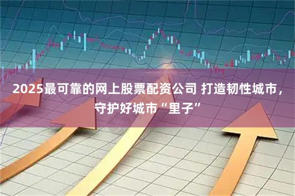 2025最可靠的网上股票配资公司 打造韧性城市，守护好城市“里子”