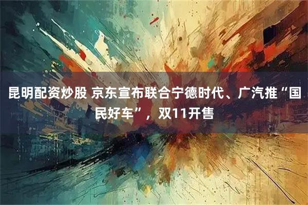 昆明配资炒股 京东宣布联合宁德时代、广汽推“国民好车”，双11开售