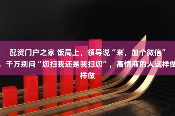 配资门户之家 饭局上，领导说“来，加个微信”，千万别问“您扫我还是我扫您”，高情商的人这样做