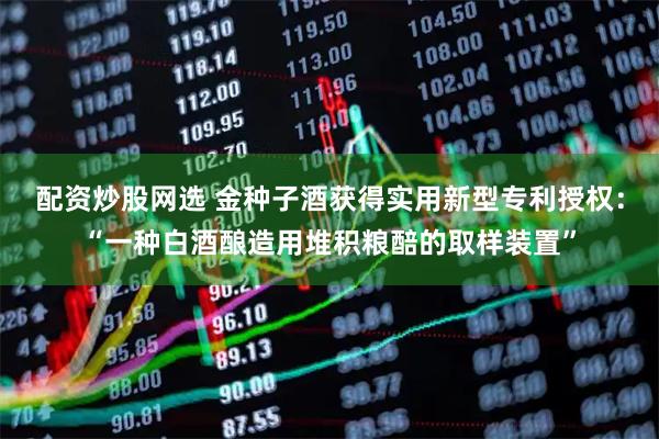 配资炒股网选 金种子酒获得实用新型专利授权：“一种白酒酿造用堆积粮醅的取样装置”