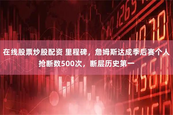 在线股票炒股配资 里程碑，詹姆斯达成季后赛个人抢断数500次，断层历史第一