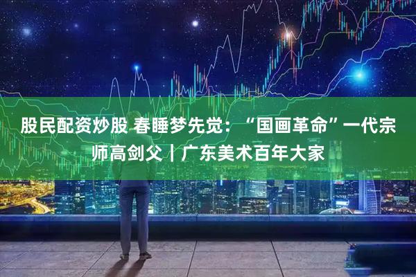 股民配资炒股 春睡梦先觉：“国画革命”一代宗师高剑父｜广东美术百年大家