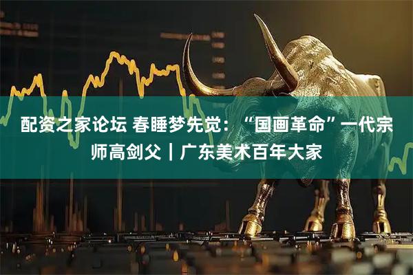 配资之家论坛 春睡梦先觉：“国画革命”一代宗师高剑父｜广东美术百年大家